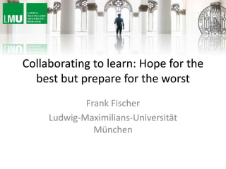 Collaborating to learn: Hope for the
best but prepare for the worst
Frank Fischer
Ludwig-Maximilians-Universität
München
 