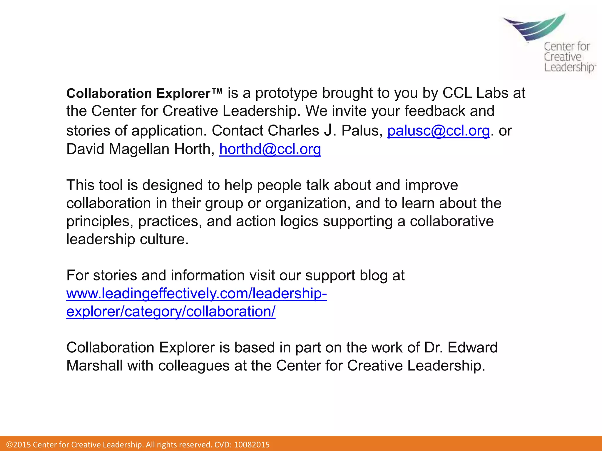 2016 Center for Creative Leadership. All rights reserved. CVD: 012920162015 Center for Creative Leadership. All rights reserved. CVD: 10082015
Collaboration Explorer™ is a prototype brought to you by CCL Labs at
the Center for Creative Leadership. We invite your feedback and
stories of application. Contact Charles J. Palus, palusc@ccl.org. or
David Magellan Horth, horthd@ccl.org
This tool is designed to help people talk about and improve
collaboration in their group or organization, and to learn about the
principles, practices, and action logics supporting a collaborative
leadership culture.
For stories and information visit our support blog at
www.leadingeffectively.com/leadership-
explorer/category/collaboration/
Collaboration Explorer is based in part on the work of Dr. Edward
Marshall with colleagues at the Center for Creative Leadership.
 