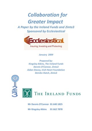 Collaboration for 
         Greater Impact 
A Paper by the Ireland Funds and 2into3  
      Sponsored by Ecclesiastical 




                                                  
                             
                    January  2009 
                             
                     Prepared by: 
          Kingsley Aikins, The Ireland Funds 
              Dennis O’Connor, 2into3 
         Aidan Stacey, Irish Heart Foundation 
                Deirdre Hatch, 2into3 




                                                      
          

         Mr Dennis O’Connor   01 640 1825 

         Mr Kingsley Aikins   01 662 7878 
 