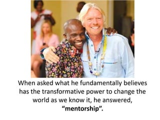 When asked what he fundamentally believes
has the transformative power to change the
world as we know it, he answered,
“mentorship”.
 