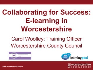Collaborating for Success: E-learning in Worcestershire Carol Woolley: Training Officer Worcestershire County Council 