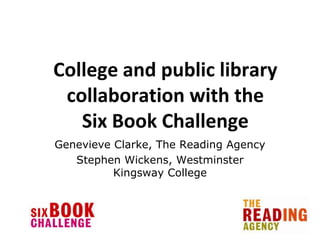 College and public library
 collaboration with the
   Six Book Challenge
Genevieve Clarke, The Reading Agency
   Stephen Wickens, Westminster
          Kingsway College
 