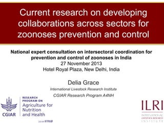 Current research on developing
collaborations across sectors for
zoonoses prevention and control
National Expert Consultation on Intersectoral Coordination for
prevention and control of zoonoses in India
November 27, 2013
Hotel Royal Plaza, New Delhi

Delia Grace
International Livestock Research Institute
CGIAR Research Program on Agriculture for Nutrition and Health (A4NH)

 