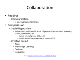 Collaboration
• Requires
– Communication
• Is a network phenomenon
• Comprises of
– Social Negotiation
• delineation and identification of personal boundaries, interests,
stakes, objectives, etc.
– Explicit in Small groups (2-8, < 25)
– Implicit due to Stigmergy in Large groups (> 25)
– Creative output
• Tasks
• Knowledge, Learning
• Decisions
• Innovation
Source: http://journal.media-culture.org.au/0605/03-elliott.php
2
 