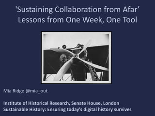 'Sustaining Collaboration from Afar’
Lessons from One Week, One Tool

Mia Ridge @mia_out
Institute of Historical Research, Senate House, London
Sustainable History: Ensuring today's digital history survives

 