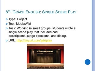 8th Grade English: Single Scene PlayType: ProjectTool: MediaWikiTask: Working in small groups, students wrote a single scene play that included cast descriptions, stage directions, and dialog.URL: http://tinyurl.com/wikiplay