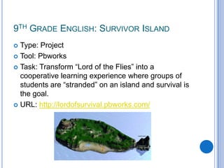 9th Grade English: Survivor IslandType: ProjectTool: PbworksTask: Transform “Lord of the Flies” into a cooperative learning experience where groups of students are “stranded” on an island and survival is the goal.URL: http://lordofsurvival.pbworks.com/