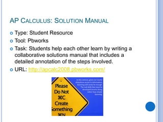AP Calculus: Solution ManualType: Student ResourceTool: PbworksTask: Students help each other learn by writing a collaborative solutions manual that includes a detailed annotation of the steps involved.URL: http://apcalc2008.pbworks.com/