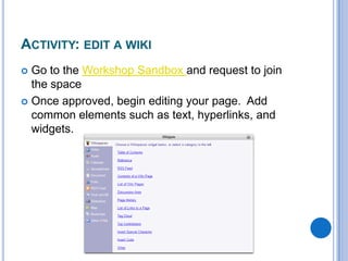 Activity: edit a wikiGo to the Workshop Sandbox and request to join the spaceOnce approved, begin editing your page.  Add common elements such as text, hyperlinks, and widgets.