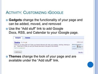 Gadgets change the functionality of your page and can be added, moved, and removedUse the “Add stuff” link to add Google Docs, RSS, and Calendar to your iGoogle page.Themes change the look of your page and are available under the “Add stuff” link.Activity: Customizing iGoogle