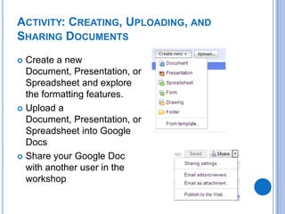 Activity: Creating, Uploading, and Sharing DocumentsCreate a new Document, Presentation, or Spreadsheet and explore the formatting features. Upload a Document, Presentation, or Spreadsheet into Google DocsShare your Google Doc with another user in the workshop