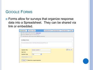 Forms allow for surveys that organize response data into a Spreadsheet.  They can be shared via link or embedded.Google Forms