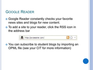 Google Reader constantly checks your favorite news sites and blogs for new content.To add a site to your reader, click the RSS icon in the address barYou can subscribe to student blogs by importing an OPML file (see your CIT for more information)Google Reader