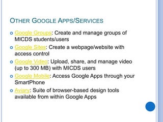 Google Groups: Create and manage groups of MICDS students/usersGoogle Sites: Create a webpage/website with access controlGoogle Video: Upload, share, and manage video (up to 300 MB) with MICDS usersGoogle Mobile: Access Google Apps through your SmartPhoneAviary: Suite of browser-based design tools available from within Google AppsOther Google Apps/Services