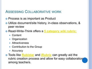 Assessing Collaborative workProcess is as important as ProductUtilize document/site history, in-class observations, & peer reviewRead-Write-Think offers a 5 category wiki rubric:ContentOrganizationAttractivenessContribution to the GroupAccuracyTools like Rubistar and iRubric can greatly aid the rubric creation process and allow for easy collaboration among teachers. 