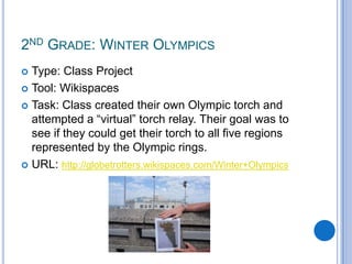 2nd Grade: Winter OlympicsType: Class ProjectTool: WikispacesTask: Class created their own Olympic torch and attempted a “virtual” torch relay. Their goal was to see if they could get their torch to all five regions represented by the Olympic rings.URL: http://globetrotters.wikispaces.com/Winter+Olympics