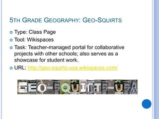 5th Grade Geography: Geo-Squirts Type: Class PageTool: WikispacesTask: Teacher-managed portal for collaborative projects with other schools; also serves as a showcase for student work.URL: http://geo-squirts-usa.wikispaces.com/