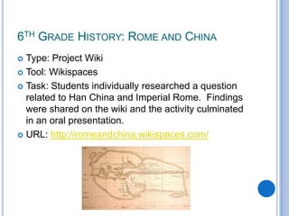 6th Grade History: Rome and ChinaType: Project WikiTool: WikispacesTask: Students individually researched a question related to Han China and Imperial Rome.  Findings were shared on the wiki and the activity culminated in an oral presentation.URL: http://romeandchina.wikispaces.com/