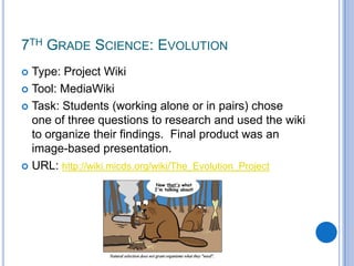 7th Grade Science: Evolution Type: Project WikiTool: MediaWikiTask: Students (working alone or in pairs) chose one of three questions to research and used the wiki to organize their findings.  Final product was an image-based presentation.URL: http://wiki.micds.org/wiki/The_Evolution_Project