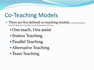 Co-Teaching Models
 There are five defined co-teaching models, University of Kansas
  Center for Research on Learning: Content Enhancement, Fall 2004.


    One teach, One assist
    Station Teaching
    Parallel Teaching
    Alternative Teaching
    Team Teaching
 