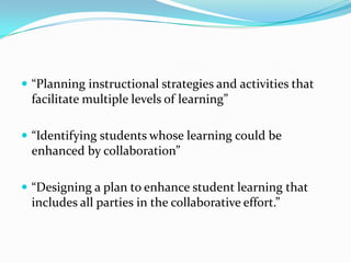  “Planning instructional strategies and activities that
  facilitate multiple levels of learning”

 “Identifying students whose learning could be
  enhanced by collaboration”

 “Designing a plan to enhance student learning that
  includes all parties in the collaborative effort.”
 