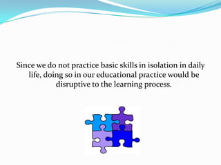 Since we do not practice basic skills in isolation in daily
   life, doing so in our educational practice would be
            disruptive to the learning process.
 