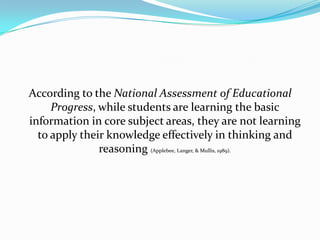 According to the National Assessment of Educational
     Progress, while students are learning the basic
information in core subject areas, they are not learning
  to apply their knowledge effectively in thinking and
               reasoning (Applebee, Langer, & Mullis, 1989).
 
