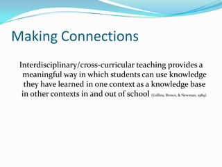 Making Connections
 Interdisciplinary/cross-curricular teaching provides a
  meaningful way in which students can use knowledge
   they have learned in one context as a knowledge base
  in other contexts in and out of school (Collins, Brown, & Newman, 1989).
 