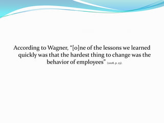 According to Wagner, “[o]ne of the lessons we learned
 quickly was that the hardest thing to change was the
            behavior of employees” (2008, p. 23).
 