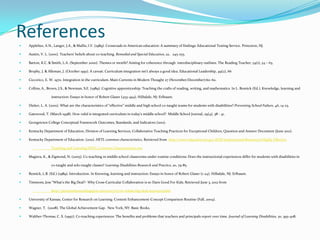 References
   Applebee, A.N., Langer, J.A., & Mullis, I.V. (1989). Crossroads in American education: A summary of findings: Educational Testing Service. Princeton, NJ.

   Austin, V. L. (2001). Teachers’ beliefs about co-teaching. Remedial and Special Education, 22, 245-255.

   Barton, K.C. & Smith, L.A. (September 2000). Themes or motifs? Aiming for coherence through interdisciplinary outlines. The Reading Teacher, 54(1), 54 – 63.

   Brophy, J. & Alleman, J. (October 1991). A caveat: Curriculum integration isn’t always a good idea. Educational Leadership, 49(2), 66

   Ciccorico, E. W. 1970. Integration in the curriculum. Main Currents in Modern Thought 27 (November/December):60–62.

   Collins, A., Brown, J.S., & Newman, S.E. (1989). Cognitive apprenticeship: Teaching the crafts of reading, writing, and mathematics. In L. Resnick (Ed.), Knowledge, learning and

                  instruction: Essays in honor of Robert Glaser (453-494). Hillsdale, NJ: Erlbaum.

   Dieker, L. A. (2001). What are the characteristics of “effective” middle and high school co-taught teams for students with disabilities? Preventing School Failure, 46, 14-23.

   Gatewood, T. (March 1998). How valid is integrated curriculum in today’s middle school? Middle School Journal, 29(4), 38 - 41.

   Georgetown College Conceptual Framework Outcomes, Standards, and Indicators (2011).

   Kentucky Department of Education, Division of Learning Services, Collaborative Teaching Practices for Exceptional Children, Question and Answer Document (June 2011).

   Kentucky Department of Education. (2011). HETL common characteristics. Retrieved from http://www.education.ky.gov/KDE/Instructional Resources/Highly Effective

                  Teaching and Learning/HETL Common Characteristics.tm.

   Magiera, K., & Zigmond, N. (2005). Co-teaching in middle school classrooms under routine conditions: Does the instructional experiences differ for students with disabilities in

                  co-taught and solo-taught classes? Learning Disabilities Research and Practice, 20, 79-85.

   Resnick, L.B. (Ed.) (1989). Introduction. In Knowing, learning and instruction: Essays in honor of Robert Glaser (1-24). Hillsdale, NJ: Erlbaum.

   Timmons, Jess “What’s the Big Deal?- Why Cross-Curricular Collaboration is so Darn Good For Kids. Retrieved June 3, 2012 from

                  http://pricetimmons.blogspot.com/2007/07/so-whats-big-deal-anyways.html

   University of Kansas, Center for Research on Learning: Content Enhancement-Concept Comparison Routine (Fall, 2004).

   Wagner, T. (2008). The Global Achievement Gap. New York, NY: Basic Books.

   Walther-Thomas, C. S. (1997). Co-teaching experiences: The benefits and problems that teachers and principals report over time. Journal of Learning Disabilities, 30, 395-408.
 