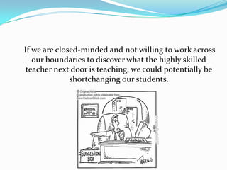 If we are closed-minded and not willing to work across
   our boundaries to discover what the highly skilled
 teacher next door is teaching, we could potentially be
              shortchanging our students.
 