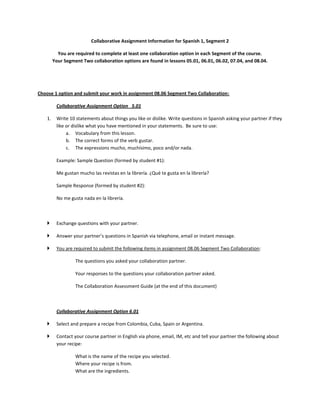 Collaborative Assignment Information for Spanish 1, Segment 2

           You are required to complete at least one collaboration option in each Segment of the course.
         Your Segment Two collaboration options are found in lessons 05.01, 06.01, 06.02, 07.04, and 08.04.




Choose 1 option and submit your work in assignment 08.06 Segment Two Collaboration:

          Collaborative Assignment Option 5.01

    1.    Write 10 statements about things you like or dislike. Write questions in Spanish asking your partner if they
          like or dislike what you have mentioned in your statements. Be sure to use:
               a. Vocabulary from this lesson.
               b. The correct forms of the verb gustar.
               c. The expressions mucho, muchísimo, poco and/or nada.

          Example: Sample Question (formed by student #1):

          Me gustan mucho las revistas en la librería. ¿Qué te gusta en la librería?

          Sample Response (formed by student #2):

          No me gusta nada en la librería.



         Exchange questions with your partner.

         Answer your partner’s questions in Spanish via telephone, email or instant message.

         You are required to submit the following items in assignment 08.06 Segment Two Collaboration:

                   The questions you asked your collaboration partner.

                   Your responses to the questions your collaboration partner asked.

                   The Collaboration Assessment Guide (at the end of this document)



          Collaborative Assignment Option 6.01

         Select and prepare a recipe from Colombia, Cuba, Spain or Argentina.

         Contact your course partner in English via phone, email, IM, etc and tell your partner the following about
          your recipe:

                   What is the name of the recipe you selected.
                   Where your recipe is from.
                   What are the ingredients.
 