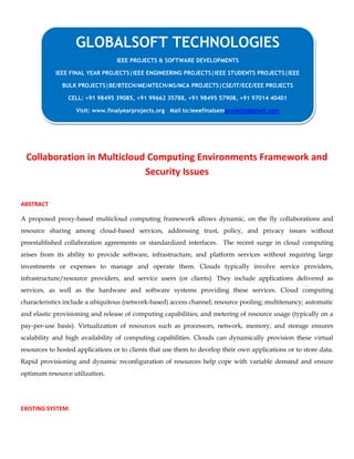 Collaboration in Multicloud Computing Environments Framework and
Security Issues
ABSTRACT
A proposed proxy-based multicloud computing framework allows dynamic, on the fly collaborations and
resource sharing among cloud-based services, addressing trust, policy, and privacy issues without
preestablished collaboration agreements or standardized interfaces. The recent surge in cloud computing
arises from its ability to provide software, infrastructure, and platform services without requiring large
investments or expenses to manage and operate them. Clouds typically involve service providers,
infrastructure/resource providers, and service users (or clients). They include applications delivered as
services, as well as the hardware and software systems providing these services. Cloud computing
characteristics include a ubiquitous (network-based) access channel; resource pooling; multitenancy; automatic
and elastic provisioning and release of computing capabilities; and metering of resource usage (typically on a
pay-per-use basis). Virtualization of resources such as processors, network, memory, and storage ensures
scalability and high availability of computing capabilities. Clouds can dynamically provision these virtual
resources to hosted applications or to clients that use them to develop their own applications or to store data.
Rapid provisioning and dynamic reconfiguration of resources help cope with variable demand and ensure
optimum resource utilization.
EXISTING SYSTEM:
GLOBALSOFT TECHNOLOGIES
IEEE PROJECTS & SOFTWARE DEVELOPMENTS
IEEE FINAL YEAR PROJECTS|IEEE ENGINEERING PROJECTS|IEEE STUDENTS PROJECTS|IEEE
BULK PROJECTS|BE/BTECH/ME/MTECH/MS/MCA PROJECTS|CSE/IT/ECE/EEE PROJECTS
CELL: +91 98495 39085, +91 99662 35788, +91 98495 57908, +91 97014 40401
Visit: www.finalyearprojects.org Mail to:ieeefinalsemprojects@gmail.com
 