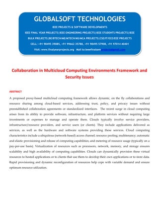 Collaboration in Multicloud Computing Environments Framework and
Security Issues
ABSTRACT
A proposed proxy-based multicloud computing framework allows dynamic, on the fly collaborations and
resource sharing among cloud-based services, addressing trust, policy, and privacy issues without
preestablished collaboration agreements or standardized interfaces. The recent surge in cloud computing
arises from its ability to provide software, infrastructure, and platform services without requiring large
investments or expenses to manage and operate them. Clouds typically involve service providers,
infrastructure/resource providers, and service users (or clients). They include applications delivered as
services, as well as the hardware and software systems providing these services. Cloud computing
characteristics include a ubiquitous (network-based) access channel; resource pooling; multitenancy; automatic
and elastic provisioning and release of computing capabilities; and metering of resource usage (typically on a
pay-per-use basis). Virtualization of resources such as processors, network, memory, and storage ensures
scalability and high availability of computing capabilities. Clouds can dynamically provision these virtual
resources to hosted applications or to clients that use them to develop their own applications or to store data.
Rapid provisioning and dynamic reconfiguration of resources help cope with variable demand and ensure
optimum resource utilization.
GLOBALSOFT TECHNOLOGIES
IEEE PROJECTS & SOFTWARE DEVELOPMENTS
IEEE FINAL YEAR PROJECTS|IEEE ENGINEERING PROJECTS|IEEE STUDENTS PROJECTS|IEEE
BULK PROJECTS|BE/BTECH/ME/MTECH/MS/MCA PROJECTS|CSE/IT/ECE/EEE PROJECTS
CELL: +91 98495 39085, +91 99662 35788, +91 98495 57908, +91 97014 40401
Visit: www.finalyearprojects.org Mail to:ieeefinalsemprojects@gmail.com
 