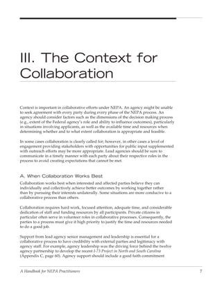 III. The Context for
Collaboration

Context is important in collaborative efforts under NEPA. An agency might be unable
to seek agreement with every party during every phase of the NEPA process. An
agency should consider factors such as the dimensions of the decision making process
(e.g., extent of the Federal agency’s role and ability to influence outcomes), particularly
in situations involving applicants, as well as the available time and resources when
determining whether and to what extent collaboration is appropriate and feasible.

In some cases collaboration is clearly called for; however, in other cases a level of
engagement providing stakeholders with opportunities for public input supplemented
with outreach efforts may be more appropriate. Lead agencies should be sure to
communicate in a timely manner with each party about their respective roles in the
process to avoid creating expectations that cannot be met.


A. When Collaboration Works Best
Collaboration works best when interested and affected parties believe they can
individually and collectively achieve better outcomes by working together rather
than by pursuing their interests unilaterally. Some situations are more conducive to a
collaborative process than others.

Collaboration requires hard work, focused attention, adequate time, and considerable
dedication of staff and funding resources by all participants. Private citizens in
particular often serve in volunteer roles in collaborative processes. Consequently, the
parties to a process must give it high priority to justify the time and resources needed
to do a good job.

Support from lead agency senior management and leadership is essential for a
collaborative process to have credibility with external parties and legitimacy with
agency staff. For example, agency leadership was the driving force behind the twelve
agency partnership to develop the recent I-73 Project in North and South Carolina
(Appendix C, page 60). Agency support should include a good faith commitment


A Handbook for NEPA Practitioners                                                             7
 