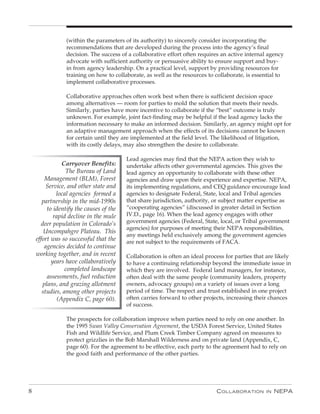 (within the parameters of its authority) to sincerely consider incorporating the
                recommendations that are developed during the process into the agency’s final
                decision. The success of a collaborative effort often requires an active internal agency
                advocate with sufficient authority or persuasive ability to ensure support and buy-
                in from agency leadership. On a practical level, support by providing resources for
                training on how to collaborate, as well as the resources to collaborate, is essential to
                implement collaborative processes.

                Collaborative approaches often work best when there is sufficient decision space
                among alternatives — room for parties to mold the solution that meets their needs.
                Similarly, parties have more incentive to collaborate if the “best” outcome is truly
                unknown. For example, joint fact-finding may be helpful if the lead agency lacks the
                information necessary to make an informed decision. Similarly, an agency might opt for
                an adaptive management approach when the effects of its decisions cannot be known
                for certain until they are implemented at the field level. The likelihood of litigation,
                with its costly delays, may also strengthen the desire to collaborate.

                                         Lead agencies may find that the NEPA action they wish to
                Carryover Benefits:      undertake affects other governmental agencies. This gives the
                 The Bureau of Land      lead agency an opportunity to collaborate with these other
        Management (BLM), Forest         agencies and draw upon their experience and expertise. NEPA,
         Service, and other state and    its implementing regulations, and CEQ guidance encourage lead
             local agencies formed a     agencies to designate Federal, State, local and Tribal agencies
       partnership in the mid-1990s      that share jurisdiction, authority, or subject matter expertise as
         to identify the causes of the   “cooperating agencies” (discussed in greater detail in Section
            rapid decline in the mule    IV.D., page 16). When the lead agency engages with other
       deer population in Colorado’s     government agencies (Federal, State, local, or Tribal government
                                         agencies) for purposes of meeting their NEPA responsibilities,
        Uncompahgre Plateau. This
                                         any meetings held exclusively among the government agencies
    effort was so successful that the    are not subject to the requirements of FACA.
        agencies decided to continue
    working together, and in recent      Collaboration is often an ideal process for parties that are likely
           years have collaboratively    to have a continuing relationship beyond the immediate issue in
                 completed landscape     which they are involved. Federal land managers, for instance,
         assessments, fuel reduction     often deal with the same people (community leaders, property
       plans, and grazing allotment      owners, advocacy groups) on a variety of issues over a long
       studies, among other projects     period of time. The respect and trust established in one project
              (Appendix C, page 60).     often carries forward to other projects, increasing their chances
                                         of success.

                The prospects for collaboration improve when parties need to rely on one another. In
                the 1995 Swan Valley Conservation Agreement, the USDA Forest Service, United States
                Fish and Wildlife Service, and Plum Creek Timber Company agreed on measures to
                protect grizzlies in the Bob Marshall Wilderness and on private land (Appendix, C,
                page 60). For the agreement to be effective, each party to the agreement had to rely on
                the good faith and performance of the other parties.




8                                                                            C ollaboration      in   nEPa
 