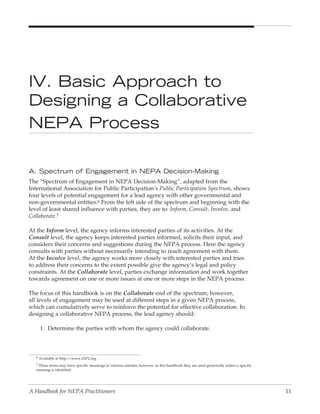 IV. Basic Approach to
Designing a Collaborative
NepA process

A. Spectrum of engagement in NepA Decision-Making
The “Spectrum of Engagement in NEPA Decision-Making”, adapted from the
International Association for Public Participation’s Public Participation Spectrum, shows
four levels of potential engagement for a lead agency with other governmental and
non-governmental entities.6 From the left side of the spectrum and beginning with the
level of least shared influence with parties, they are to: Inform, Consult, Involve, and
Collaborate.7

At the Inform level, the agency informs interested parties of its activities. At the
Consult level, the agency keeps interested parties informed, solicits their input, and
considers their concerns and suggestions during the NEPA process. Here the agency
consults with parties without necessarily intending to reach agreement with them.
At the Involve level, the agency works more closely with interested parties and tries
to address their concerns to the extent possible give the agency’s legal and policy
constraints. At the Collaborate level, parties exchange information and work together
towards agreement on one or more issues at one or more steps in the NEPA process.

The focus of this handbook is on the Collaborate end of the spectrum; however,
all levels of engagement may be used at different steps in a given NEPA process,
which can cumulatively serve to reinforce the potential for effective collaboration. In
designing a collaborative NEPA process, the lead agency should:

     1. Determine the parties with whom the agency could collaborate.



   6 Available at http://www.IAP2.org.

   7 These terms may have specific meanings in vatrious statutes; however, in this handbook they are used generically unless a specific
   meaning is identified.




A Handbook for NEPA Practitioners                                                                                                         11
 
