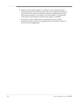 2. Determine the extent to which it is willing to involve different parties
        during each step of the NEPA process, and avoid creating expectations it
        cannot fulfill. The mistrust created by promising collaboration and only
        delivering information, for example, can ruin an agency’s relationships
        with parties and potentially undermine the agency’s credibility.
     3. In situations where collaboration is inappropriate or not feasible,
        determine whether and how to engage parties at the Inform, Consult, or
        Involve levels of engagement.




12                                                        C ollaboration     in    nEPa
 