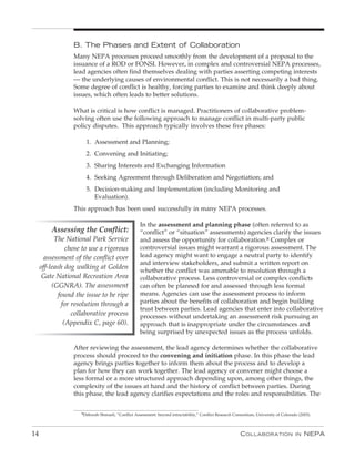 B. The phases and extent of Collaboration
                  Many NEPA processes proceed smoothly from the development of a proposal to the
                  issuance of a ROD or FONSI. However, in complex and controversial NEPA processes,
                  lead agencies often find themselves dealing with parties asserting competing interests
                  — the underlying causes of environmental conflict. This is not necessarily a bad thing.
                  Some degree of conflict is healthy, forcing parties to examine and think deeply about
                  issues, which often leads to better solutions.

                  What is critical is how conflict is managed. Practitioners of collaborative problem-
                  solving often use the following approach to manage conflict in multi-party public
                  policy disputes. This approach typically involves these five phases:

                       1. Assessment and Planning;
                       2. Convening and Initiating;
                       3. Sharing Interests and Exchanging Information
                       4. Seeking Agreement through Deliberation and Negotiation; and
                       5. Decision-making and Implementation (including Monitoring and
                          Evaluation).
                  This approach has been used successfully in many NEPA processes.

                                                    In the assessment and planning phase (often referred to as
         Assessing the Conflict:                    “conflict” or “situation” assessments) agencies clarify the issues
           The National Park Service                and assess the opportunity for collaboration.8 Complex or
                chose to use a rigorous             controversial issues might warrant a rigorous assessment. The
      assessment of the conflict over               lead agency might want to engage a neutral party to identify
                                                    and interview stakeholders, and submit a written report on
     off-leash dog walking at Golden
                                                    whether the conflict was amenable to resolution through a
      Gate National Recreation Area                 collaborative process. Less controversial or complex conflicts
          (GGNRA). The assessment                   can often be planned for and assessed through less formal
             found the issue to be ripe             means. Agencies can use the assessment process to inform
              for resolution through a              parties about the benefits of collaboration and begin building
                                                    trust between parties. Lead agencies that enter into collaborative
                  collaborative process             processes without undertaking an assessment risk pursuing an
               (Appendix C, page 60).               approach that is inappropriate under the circumstances and
                                                    being surprised by unexpected issues as the process unfolds.

                  After reviewing the assessment, the lead agency determines whether the collaborative
                  process should proceed to the convening and initiation phase. In this phase the lead
                  agency brings parties together to inform them about the process and to develop a
                  plan for how they can work together. The lead agency or convener might choose a
                  less formal or a more structured approach depending upon, among other things, the
                  complexity of the issues at hand and the history of conflict between parties. During
                  this phase, the lead agency clarifies expectations and the roles and responsibilities. The

                     8Deborah Shmueli, “Conflict Assessment: beyond intractability,” Conflict Research Consortium, University of Colorado (2003).




14                                                                                                        C ollaboration                in   nEPa
 