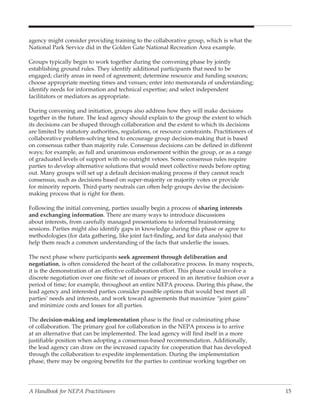 agency might consider providing training to the collaborative group, which is what the
National Park Service did in the Golden Gate National Recreation Area example.

Groups typically begin to work together during the convening phase by jointly
establishing ground rules. They identify additional participants that need to be
engaged; clarify areas in need of agreement; determine resource and funding sources;
choose appropriate meeting times and venues; enter into memoranda of understanding;
identify needs for information and technical expertise; and select independent
facilitators or mediators as appropriate.

During convening and initiation, groups also address how they will make decisions
together in the future. The lead agency should explain to the group the extent to which
its decisions can be shaped through collaboration and the extent to which its decisions
are limited by statutory authorities, regulations, or resource constraints. Practitioners of
collaborative problem-solving tend to encourage group decision-making that is based
on consensus rather than majority rule. Consensus decisions can be defined in different
ways; for example, as full and unanimous endorsement within the group, or as a range
of graduated levels of support with no outright vetoes. Some consensus rules require
parties to develop alternative solutions that would meet collective needs before opting
out. Many groups will set up a default decision-making process if they cannot reach
consensus, such as decisions based on super-majority or majority votes or provide
for minority reports. Third-party neutrals can often help groups devise the decision-
making process that is right for them.

Following the initial convening, parties usually begin a process of sharing interests
and exchanging information. There are many ways to introduce discussions
about interests, from carefully managed presentations to informal brainstorming
sessions. Parties might also identify gaps in knowledge during this phase or agree to
methodologies (for data gathering, like joint fact-finding, and for data analysis) that
help them reach a common understanding of the facts that underlie the issues.

The next phase where participants seek agreement through deliberation and
negotiation, is often considered the heart of the collaborative process. In many respects,
it is the demonstration of an effective collaboration effort. This phase could involve a
discrete negotiation over one finite set of issues or proceed in an iterative fashion over a
period of time; for example, throughout an entire NEPA process. During this phase, the
lead agency and interested parties consider possible options that would best meet all
parties’ needs and interests, and work toward agreements that maximize “joint gains”
and minimize costs and losses for all parties.

The decision-making and implementation phase is the final or culminating phase
of collaboration. The primary goal for collaboration in the NEPA process is to arrive
at an alternative that can be implemented. The lead agency will find itself in a more
justifiable position when adopting a consensus-based recommendation. Additionally,
the lead agency can draw on the increased capacity for cooperation that has developed
through the collaboration to expedite implementation. During the implementation
phase, there may be ongoing benefits for the parties to continue working together on




A Handbook for NEPA Practitioners                                                              15
 