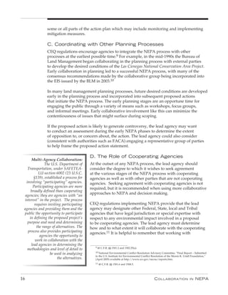 some or all parts of the action plan which may include monitoring and implementing
                mitigation measures.

                C. Coordinating with Other planning processes
                CEQ regulations encourage agencies to integrate the NEPA process with other
                processes at the earliest possible time.9 For example, in the mid-1990s the Bureau of
                Land Management began collaborating in the planning process with external parties
                to develop the desired conditions of the Las Cienegas National Conservation Area Project.
                Early collaboration in planning led to a successful NEPA process, with many of the
                consensus recommendations made by the collaborative group being incorporated into
                the EIS issued by the BLM in 2003.10

                In many land management planning processes, future desired conditions are developed
                early in the planning process and incorporated into subsequent proposed actions
                that initiate the NEPA process. The early planning stages are an opportune time for
                engaging the public through a variety of means such as workshops, focus groups,
                and informal meetings. Early collaborative involvement like this can minimize the
                contentiousness of issues that might surface during scoping.

                If the proposed action is likely to generate controversy, the lead agency may want
                to conduct an assessment during the early NEPA phases to determine the extent
                of opposition to, or concern about, the action. The lead agency could also consider
                (consistent with authorities such as FACA) engaging a representative group of parties
                to help frame the proposed action statement.

                                            D. The Role of Cooperating Agencies
      Multi-Agency Collaboration:
               The U.S. Department of       At the outset of any NEPA process, the lead agency should
    Transportation, under SAFETEA-          consider the degree to which it wishes to seek agreement
           LU section 6002 (23 U.S.C.       at the various stages of the NEPA process with cooperating
        §139), established a process for    agencies as well as with other parties that are not cooperating
   involving “participating” agencies.      agencies. Seeking agreement with cooperating agencies is not
       Participating agencies are more      required, but it is recommended when using more collaborative
      broadly defined than cooperating
                                            approaches to NEPA and decision making.
  agencies; they are agencies with “an
 interest” in the project. The process
        requires inviting participating     CEQ regulations implementing NEPA provide that the lead
 agencies and providing them and the        agency may designate other Federal, State, local and Tribal
 public the opportunity to participate      agencies that have legal jurisdiction or special expertise with
     in defining the proposed project’s     respect to any environmental impact involved in a proposal
    purpose and need and determining        to be cooperating agencies. The lead agency must determine
          the range of alternatives. The    how and to what extent it will collaborate with the cooperating
    process also provides participating     agencies.11 It is helpful to remember that working with
            agencies the opportunity to
         work in collaboration with the
      lead agencies in determining the
                                               9 40 C.F.R. §§ 1501.2 and 1502.25(a).
    methodologies and level of detail to
                                               10 National Environmental Conflict Resolution Advisory Committee, “Final Report – Submitted
                  be used in analyzing
                                               to the U.S. Institute for Environmental Conflict Resolution of the Morris K. Udall Foundation,”
                        the alternatives.      (April 2005) available at http://www.ecr.gov/necrac/reports.htm.
                                               11 40 C.F.R. §§ 1501.6 and 1508.5.




16                                                                                               C ollaboration                 in   nEPa
 
