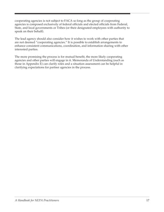 cooperating agencies is not subject to FACA so long as the group of cooperating
agencies is composed exclusively of federal officials and elected officials from Federal,
State, and local governments or Tribes (or their designated employees with authority to
speak on their behalf).

The lead agency should also consider how it wishes to work with other parties that
are not deemed “cooperating agencies.” It is possible to establish arrangements to
enhance consistent communications, coordination, and information sharing with other
interested parties.

The more promising the process is for mutual benefit, the more likely cooperating
agencies and other parties will engage in it. Memoranda of Understanding (such as
those in Appendix E) can clarify roles and a situation assessment can be helpful in
clarifying expectations for partner agencies in the process.




A Handbook for NEPA Practitioners                                                           17
 