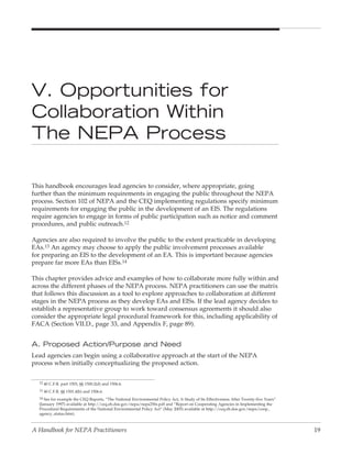 V. Opportunities for
Collaboration Within
The NepA process

This handbook encourages lead agencies to consider, where appropriate, going
further than the minimum requirements in engaging the public throughout the NEPA
process. Section 102 of NEPA and the CEQ implementing regulations specify minimum
requirements for engaging the public in the development of an EIS. The regulations
require agencies to engage in forms of public participation such as notice and comment
procedures, and public outreach.12

Agencies are also required to involve the public to the extent practicable in developing
EAs.13 An agency may choose to apply the public involvement processes available
for preparing an EIS to the development of an EA. This is important because agencies
prepare far more EAs than EISs.14

This chapter provides advice and examples of how to collaborate more fully within and
across the different phases of the NEPA process. NEPA practitioners can use the matrix
that follows this discussion as a tool to explore approaches to collaboration at different
stages in the NEPA process as they develop EAs and EISs. If the lead agency decides to
establish a representative group to work toward consensus agreements it should also
consider the appropriate legal procedural framework for this, including applicability of
FACA (Section VII.D., page 33, and Appendix F, page 89).


A. proposed Action/purpose and Need
Lead agencies can begin using a collaborative approach at the start of the NEPA
process when initially conceptualizing the proposed action.


  12 40 C.F.R. part 1503, §§ 1500.2(d) and 1506.6.

  13 40 C.F.R. §§ 1501.4(b) and 1506.6.

  14 See for example the CEQ Reports, “The National Environmental Policy Act, A Study of Its Effectiveness After Twenty-five Years”
  (January 1997) available at http://ceq.eh.doe.gov/nepa/nepa25fn.pdf and “Report on Cooperating Agencies in Implementing the
  Procedural Requirements of the National Environmental Policy Act” (May 2005) available at http://ceq.eh.doe.gov/nepa/coop_
  agency_status.htm).



A Handbook for NEPA Practitioners                                                                                                     19
 