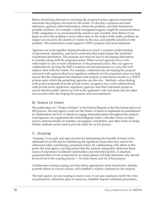 Before identifying alternatives including the proposed action, agencies must first
     determine the purpose and need for the action. To develop a purpose and need
     statement, agencies collect information, define the problem, and often brainstorm
     possible solutions. For example, a land management agency might be concerned about
     traffic congestion in an environmentally sensitive area of public land. Before it can
     begin to solve this problem it must collect data on the extent of the traffic problem, its
     impact on resources, the desires of visitors to the area, and possible solutions to the
     problem. This information could support a NEPA purpose and need statement.

     Agencies can work together during this phase to reach a common understanding
     of operational, regulatory, and fiscal constraints that might impact the feasibility
     of potential alternatives. The purpose and need are key in developing alternatives
     to consider along with the proposed action. When several agencies have a role
     with respect to one or more alternatives or the proposed action, they can agree to
     collaboratively develop the NEPA analysis and documentation in a way that will
     address their collective needs. For example, collaboratively developing the purpose
     and need with agencies that have regulatory authority for the proposed action can help
     ensure that the subsequent development and analysis of alternatives results in a NEPA
     process upon which the permitting agencies can also rely. Similarly, when dealing
     with project proposals from the private sector, an agency may work collaboratively
     with private sector applicants, regulatory agencies and other interested parties to
     ensure that the public interest as well as the applicant’s role and needs and are taken
     into account when developing the purpose and need statement.


     B. Notice of Intent
     The publication of a “Notice of Intent” in the Federal Register is the first formal step in an
     EIS process. The lead agency could use the Notice of Intent to emphasize its commitment
     to collaboration and how it intends to engage interested parties throughout the analysis.
     Lead agencies can supplement the Federal Register notice with other forms of notice
     such as announcements on websites, newspapers, newsletters, and other forms of media.
     Similar methods can be used to provide notice for an EA process.


     C. Scoping
     “Scoping” is an early and open process for determining the breadth of issues to be
     addressed in an EIS and for identifying the significant issues that may need to be
     addressed when considering a proposed action. By collaborating with others at this
     point, the lead agency can help ensure that the analysis adequately addresses those
     issues of importance to affected stakeholders and interested parties. A situation
     assessment here (if not conducted in an earlier phase) will help determine who should
     be involved in the scoping process — to what extent, and for what purpose.

     Collaboration during scoping can help define appropriate study boundaries, identify
     possible effects of various actions, and establish a realistic schedule for the analysis.

     The lead agency can use scoping in many ways. It can use scoping to clarify the roles
     of participants, determine gaps in resources, establish dispute resolution procedures,


20                                                                 C ollaboration       in   nEPa
 