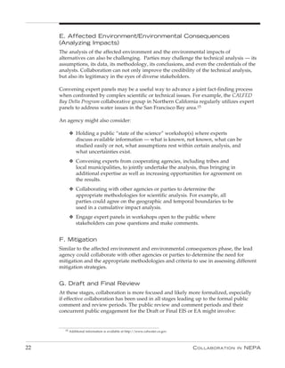e. Affected environment/environmental Consequences
     (Analyzing Impacts)
     The analysis of the affected environment and the environmental impacts of
     alternatives can also be challenging. Parties may challenge the technical analysis — its
     assumptions, its data, its methodology, its conclusions, and even the credentials of the
     analysts. Collaboration can not only improve the credibility of the technical analysis,
     but also its legitimacy in the eyes of diverse stakeholders.

     Convening expert panels may be a useful way to advance a joint fact-finding process
     when confronted by complex scientific or technical issues. For example, the CALFED
     Bay Delta Program collaborative group in Northern California regularly utilizes expert
     panels to address water issues in the San Francisco Bay area.15

     An agency might also consider:

         v Holding a public “state of the science” workshop(s) where experts
           discuss available information — what is known, not known, what can be
           studied easily or not, what assumptions rest within certain analysis, and
           what uncertainties exist.
         v Convening experts from cooperating agencies, including tribes and
           local municipalities, to jointly undertake the analysis, thus bringing in
           additional expertise as well as increasing opportunities for agreement on
           the results.
         v Collaborating with other agencies or parties to determine the
           appropriate methodologies for scientific analysis. For example, all
           parties could agree on the geographic and temporal boundaries to be
           used in a cumulative impact analysis.
         v Engage expert panels in workshops open to the public where
           stakeholders can pose questions and make comments.


     F. Mitigation
     Similar to the affected environment and environmental consequences phase, the lead
     agency could collaborate with other agencies or parties to determine the need for
     mitigation and the appropriate methodologies and criteria to use in assessing different
     mitigation strategies.


     G. Draft and Final Review
     At these stages, collaboration is more focused and likely more formalized, especially
     if effective collaboration has been used in all stages leading up to the formal public
     comment and review periods. The public review and comment periods and their
     concurrent public engagement for the Draft or Final EIS or EA might involve:


       15 Additional information is available at http://www.calwater.ca.gov.




22                                                                             C ollaboration   in   nEPa
 