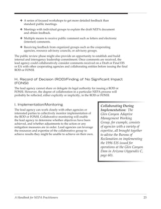 v A series of focused workshops to get more detailed feedback than
      standard public meetings.
    v Meetings with individual groups to explain the draft NEPA document
      and obtain feedback.
    v Multiple means to receive public comment such as letters and electronic
      (internet) comments.
    v Receiving feedback from organized groups such as the cooperating
      agencies, resource advisory councils, or advisory groups.
The public review phase might also provide an opportunity to establish and build
internal and interagency leadership commitment. Once comments are received, the
lead agency could collaboratively consider comments received on a Draft or Final EIS
or EA with other cooperating agencies and collaborating entities before issuing the final
ROD or FONSI.


H. Record of Decision (ROD)/Finding of No Significant Impact
(FONSI)
The lead agency cannot share or delegate its legal authority for issuing a ROD or
FONSI. However, the degree of collaboration in a particular NEPA process will
probably be reflected, either explicitly or implicitly, in the ROD or FONSI.


I. Implementation/Monitoring                                       Collaborating During
The lead agency can work closely with other agencies or            Implementation: The
interested parties to collectively monitor implementation of       Glen Canyon Adaptive
the ROD or FONSI. Collaborative monitoring will enable
                                                                   Management Working
the lead agency to determine whether objectives have been
achieved, and whether adjustments to the action or any             Group, for example, consists
mitigation measures are in order. Lead agencies can leverage       of agencies with a variety of
the resources and expertise of the collaborative group to          expertise, all brought together
achieve results they might be unable to achieve on their own.      to advise the Bureau of
                                                                   Reclamation on implementing
                                                                   the 1996 EIS issued for
                                                                   operations at the Glen Canyon
                                                                   Dam in Arizona (Appendix C,
                                                                   page 60).




A Handbook for NEPA Practitioners                                                                    23
 