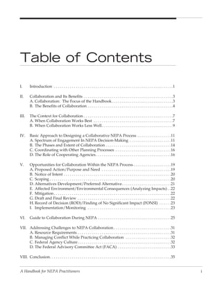Table of Contents
I.      Introduction . . . . . . . . . . . . . . . . . . . . . . . . . . . . . . . . . . . . . . . . . . . . . . . . . . . . . . . . . . . .1

II.     Collaboration and Its Benefits . . . . . . . . . . . . . . . . . . . . . . . . . . . . . . . . . . . . . . . . . . . . .3
        A. Collaboration: The Focus of the Handbook . . . . . . . . . . . . . . . . . . . . . . . . . . . . . . .3
        B. The Benefits of Collaboration . . . . . . . . . . . . . . . . . . . . . . . . . . . . . . . . . . . . . . . . . . .4

III.    The Context for Collaboration . . . . . . . . . . . . . . . . . . . . . . . . . . . . . . . . . . . . . . . . . . . . .7
        A. When Collaboration Works Best . . . . . . . . . . . . . . . . . . . . . . . . . . . . . . . . . . . . . . . .7
        B. When Collaboration Works Less Well . . . . . . . . . . . . . . . . . . . . . . . . . . . . . . . . . . . .9

IV.     Basic Approach to Designing a Collaborative NEPA Process . . . . . . . . . . . . . . . . .11
        A. Spectrum of Engagement In NEPA Decision-Making . . . . . . . . . . . . . . . . . . . . .11
        B. The Phases and Extent of Collaboration . . . . . . . . . . . . . . . . . . . . . . . . . . . . . . . . .14
        C. Coordinating with Other Planning Processes . . . . . . . . . . . . . . . . . . . . . . . . . . . .16
        D. The Role of Cooperating Agencies . . . . . . . . . . . . . . . . . . . . . . . . . . . . . . . . . . . . . .16

V.      Opportunities for Collaboration Within the NEPA Process . . . . . . . . . . . . . . . . . . .19
        A. Proposed Action/Purpose and Need . . . . . . . . . . . . . . . . . . . . . . . . . . . . . . . . . . .19
        B. Notice of Intent . . . . . . . . . . . . . . . . . . . . . . . . . . . . . . . . . . . . . . . . . . . . . . . . . . . . . .20
        C. Scoping . . . . . . . . . . . . . . . . . . . . . . . . . . . . . . . . . . . . . . . . . . . . . . . . . . . . . . . . . . . . .20
        D. Alternatives Development/Preferred Alternative. . . . . . . . . . . . . . . . . . . . . . . . .21
        E. Affected Environment/Environmental Consequences (Analyzing Impacts) . .22
        F. Mitigation . . . . . . . . . . . . . . . . . . . . . . . . . . . . . . . . . . . . . . . . . . . . . . . . . . . . . . . . . . .22
        G. Draft and Final Review . . . . . . . . . . . . . . . . . . . . . . . . . . . . . . . . . . . . . . . . . . . . . . .22
        H. Record of Decision (ROD)/Finding of No Significant Impact (FONSI) . . . . . .23
        I. Implementation/Monitoring . . . . . . . . . . . . . . . . . . . . . . . . . . . . . . . . . . . . . . . . . .23

VI.     Guide to Collaboration During NEPA . . . . . . . . . . . . . . . . . . . . . . . . . . . . . . . . . . . . .25

VII. Addressing Challenges to NEPA Collaboration . . . . . . . . . . . . . . . . . . . . . . . . . . . . .31
     A. Resource Requirements . . . . . . . . . . . . . . . . . . . . . . . . . . . . . . . . . . . . . . . . . . . . . . .31
     B. Managing Conflict While Practicing Collaboration . . . . . . . . . . . . . . . . . . . . . . .32
     C. Federal Agency Culture . . . . . . . . . . . . . . . . . . . . . . . . . . . . . . . . . . . . . . . . . . . . . . .32
     D. The Federal Advisory Committee Act (FACA) . . . . . . . . . . . . . . . . . . . . . . . . . . .33

VIII. Conclusion. . . . . . . . . . . . . . . . . . . . . . . . . . . . . . . . . . . . . . . . . . . . . . . . . . . . . . . . . . . . .35


A Handbook for NEPA Practitioners                                                                                                                i
 
