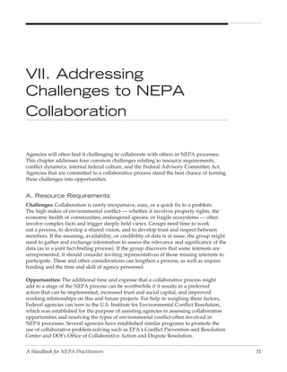 VII. Addressing
Challenges to NepA
Collaboration

Agencies will often find it challenging to collaborate with others in NEPA processes.
This chapter addresses four common challenges relating to resource requirements,
conflict dynamics, internal federal culture, and the Federal Advisory Committee Act.
Agencies that are committed to a collaborative process stand the best chance of turning
these challenges into opportunities.


A. Resource Requirements
Challenges: Collaboration is rarely inexpensive, easy, or a quick fix to a problem.
The high stakes of environmental conflict — whether it involves property rights, the
economic health of communities, endangered species, or fragile ecosystems — often
involve complex facts and trigger deeply held views. Groups need time to work
out a process, to develop a shared vision, and to develop trust and respect between
members. If the meaning, availability, or credibility of data is at issue, the group might
need to gather and exchange information to assess the relevance and significance of the
data (as in a joint fact-finding process). If the group discovers that some interests are
unrepresented, it should consider inviting representatives of those missing interests to
participate. These and other considerations can lengthen a process, as well as require
funding and the time and skill of agency personnel.

Opportunities: The additional time and expense that a collaborative process might
add to a stage of the NEPA process can be worthwhile if it results in a preferred
action that can be implemented, increased trust and social capital, and improved
working relationships on this and future projects. For help in weighing these factors,
Federal agencies can turn to the U.S. Institute for Environmental Conflict Resolution,
which was established for the purpose of assisting agencies in assessing collaboration
opportunities and resolving the types of environmental conflict often involved in
NEPA processes. Several agencies have established similar programs to promote the
use of collaborative problem-solving such as EPA’s Conflict Prevention and Resolution
Center and DOI’s Office of Collaborative Action and Dispute Resolution.


A Handbook for NEPA Practitioners                                                            31
 