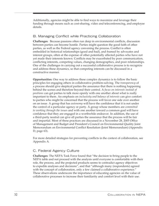Additionally, agencies might be able to find ways to maximize and leverage their
     funding through means such as cost-sharing, video and teleconferencing, and employee
     details.


     B. Managing Conflict while practicing Collaboration
     Challenges: Because passions often run deep in environmental conflicts, discussion
     between parties can become hostile. Parties might question the good faith of other
     parties, as well as the Federal agency convening the process. Conflict is often
     embedded in historical relationships (good and bad), and framed by advocates and
     interest groups, often at the expense of other potentially affected parties who have not
     yet made their interests known. Conflicts may be exacerbated by poor communication,
     conflicting interests, competing values, changing demographics, and poor relationships.
     One of the challenges in carrying out a successful collaborative process is to recognize
     and address these dynamics, so that competing interests can be discussed in a
     constructive manner.

     Opportunities: One way to address these complex dynamics is to follow the basic
     principles for engaging others in collaborative problem-solving. The transparency of
     a process should give skeptical parties the assurance that there is nothing happening
     behind the scenes and therefore beyond their control. A focus on interests instead of
     positions can get parties to talk more openly with one another about what is really
     important to them. An emphasis on inclusivity and balance of interests can give comfort
     to parties who might be concerned that the process will favor one side over another
     on an issue. A group that has autonomy will have the confidence that it is not under
     the control of a particular agency or party. A group whose members are committed
     to working through the issues and with one another toward a common goal will have
     confidence that they are engaged in a worthwhile endeavor. In addition, the use of
     a third-party neutral can give all parties the assurance that the process will be fair
     and impartial. Most of these practices are discussed in a November 28, 2005 Office
     of Management and Budget and President’s Council on Environmental Quality Joint
     Memorandum on Environmental Conflict Resolution (Joint Memorandum) (Appendix
     D, page 63).

     For more detailed strategies for preventing conflicts in the context of collaboration, see
     Appendix A.


     C. Federal Agency Culture
     Challenges: The NEPA Task Force found that “the decision to bring people to the
     NEPA table and not proceed with the analysis until everyone is comfortable with their
     role, the process, and the projected products seems to contradict agency objectives
     to expedite analyses and decisions”, and that “although many (respondents) agreed
     with the concept of collaboration, only a few claimed a collaborative experience.”
     These observations underscore the importance of educating agencies on the value of
     collaborative processes to increase their familiarity and comfort level with their use.




32                                                                C ollaboration      in   nEPa
 