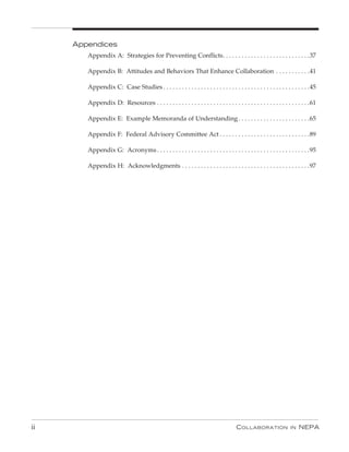 Appendices
        Appendix A: Strategies for Preventing Conflicts. . . . . . . . . . . . . . . . . . . . . . . . . . . .37

        Appendix B: Attitudes and Behaviors That Enhance Collaboration . . . . . . . . . . .41

        Appendix C: Case Studies . . . . . . . . . . . . . . . . . . . . . . . . . . . . . . . . . . . . . . . . . . . . . . .45

        Appendix D: Resources . . . . . . . . . . . . . . . . . . . . . . . . . . . . . . . . . . . . . . . . . . . . . . . . .61

        Appendix E: Example Memoranda of Understanding . . . . . . . . . . . . . . . . . . . . . . .65

        Appendix F: Federal Advisory Committee Act . . . . . . . . . . . . . . . . . . . . . . . . . . . . .89

        Appendix G: Acronyms . . . . . . . . . . . . . . . . . . . . . . . . . . . . . . . . . . . . . . . . . . . . . . . . .95

        Appendix H: Acknowledgments . . . . . . . . . . . . . . . . . . . . . . . . . . . . . . . . . . . . . . . . .97




ii                                                                                    C ollaboration               in   nEPa
 